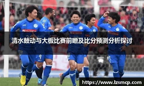 清水鼓动与大板比赛前瞻及比分预测分析探讨